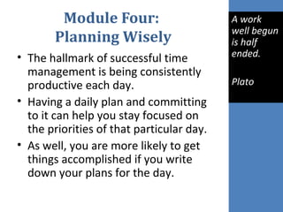 Module Four:
Planning Wisely
• The hallmark of successful time
management is being consistently
productive each day.
• Having a daily plan and committing
to it can help you stay focused on
the priorities of that particular day.
• As well, you are more likely to get
things accomplished if you write
down your plans for the day.
A work
well begun
is half
ended.
Plato
 