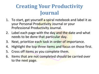 Creating Your Productivity
Journal
1. To start, get yourself a spiral notebook and label it as
your Personal Productivity Journal or your
Professional Productivity Journal.
2. Label each page with the day and the date and what
needs to be done that particular day.
3. Next, prioritize each task in order of importance.
4. Highlight the top three items and focus on those first.
5. Cross off items as you complete them.
6. Items that are not completed should be carried over
to the next page.
 