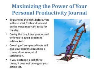 Maximizing the Power of Your
Personal Productivity Journal
• By planning the night before, you
will also start fresh and focused
on the most important tasks for
the day.
• During the day, keep your journal
with you to avoid becoming
sidetracked.
• Crossing off completed tasks will
give your subconscious mind a
tremendous amount of
satisfaction.
• If you postpone a task three
times, it does not belong on your
action list.
 
