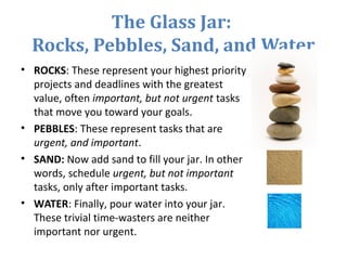 The Glass Jar:
Rocks, Pebbles, Sand, and Water
• ROCKS: These represent your highest priority
projects and deadlines with the greatest
value, often important, but not urgent tasks
that move you toward your goals.
• PEBBLES: These represent tasks that are
urgent, and important.
• SAND: Now add sand to fill your jar. In other
words, schedule urgent, but not important
tasks, only after important tasks.
• WATER: Finally, pour water into your jar.
These trivial time-wasters are neither
important nor urgent.
 