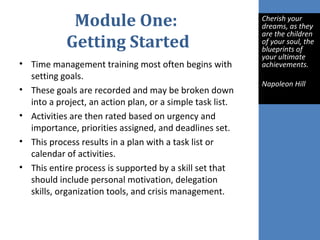 Module One:
Getting Started
• Time management training most often begins with
setting goals.
• These goals are recorded and may be broken down
into a project, an action plan, or a simple task list.
• Activities are then rated based on urgency and
importance, priorities assigned, and deadlines set.
• This process results in a plan with a task list or
calendar of activities.
• This entire process is supported by a skill set that
should include personal motivation, delegation
skills, organization tools, and crisis management.
Cherish your
dreams, as they
are the children
of your soul, the
blueprints of
your ultimate
achievements.
Napoleon Hill
 