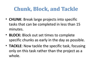 Chunk, Block, and Tackle
• CHUNK: Break large projects into specific
tasks that can be completed in less than 15
minutes.
• BLOCK: Block out set times to complete
specific chunks as early in the day as possible.
• TACKLE: Now tackle the specific task, focusing
only on this task rather than the project as a
whole.
 