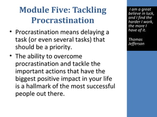 Module Five: Tackling
Procrastination
• Procrastination means delaying a
task (or even several tasks) that
should be a priority.
• The ability to overcome
procrastination and tackle the
important actions that have the
biggest positive impact in your life
is a hallmark of the most successful
people out there.
I am a great
believe in luck,
and I find the
harder I work,
the more I
have of it.
Thomas
Jefferson
 