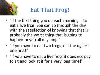 Eat That Frog!
• "If the first thing you do each morning is to
eat a live frog, you can go through the day
with the satisfaction of knowing that that is
probably the worst thing that is going to
happen to you all day long!"
• "If you have to eat two frogs, eat the ugliest
one first!"
• "If you have to eat a live frog, it does not pay
to sit and look at it for a very long time!"
 