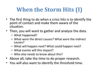 When the Storm Hits (I)
• The first thing to do when a crisis hits is to identify the
point of contact and make them aware of the
situation.
• Then, you will want to gather and analyze the data.
– What happened?
– What were the direct causes? What were the indirect
causes?
– What will happen next? What could happen next?
– What events will this impact?
– Who else needs to know about this?
• Above all, take the time to do proper research.
• You will also want to identify the threshold time.
 