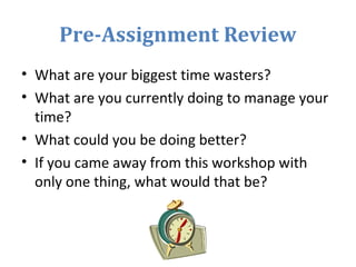 Pre-Assignment Review
• What are your biggest time wasters?
• What are you currently doing to manage your
time?
• What could you be doing better?
• If you came away from this workshop with
only one thing, what would that be?
 