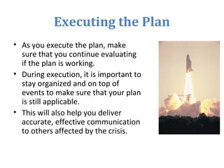 Executing the Plan
• As you execute the plan, make
sure that you continue evaluating
if the plan is working.
• During execution, it is important to
stay organized and on top of
events to make sure that your plan
is still applicable.
• This will also help you deliver
accurate, effective communication
to others affected by the crisis.
 