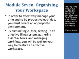 Module Seven: Organizing
Your Workspace
• In order to effectively manage your
time and to be productive each day,
you must create an appropriate
environment.
• By eliminating clutter, setting up an
effective filing system, gathering
essential tools, and managing
workflow, you will be well on your
way to creative an effective
workspace.
The only thing
even in this
world is the
number of
hours in a day.
The difference
in winning or
losing is what
you do with
those hours.
Woody Hayes
 