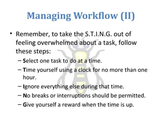 Managing Workflow (II)
• Remember, to take the S.T.I.N.G. out of
feeling overwhelmed about a task, follow
these steps:
– Select one task to do at a time.
– Time yourself using a clock for no more than one
hour.
– Ignore everything else during that time.
– No breaks or interruptions should be permitted.
– Give yourself a reward when the time is up.
 