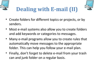 Dealing with E-mail (II)
• Create folders for different topics or projects, or by
senders.
• Most e-mail systems also allow you to create folders
and add keywords or categories to messages.
• Many e-mail programs allow you to create rules that
automatically move messages to the appropriate
folder. This can help you follow your e-mail plan.
• Finally, don’t forget to delete e-mail from your trash
can and junk folder on a regular basis.
 