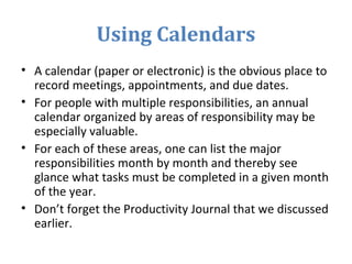 Using Calendars
• A calendar (paper or electronic) is the obvious place to
record meetings, appointments, and due dates.
• For people with multiple responsibilities, an annual
calendar organized by areas of responsibility may be
especially valuable.
• For each of these areas, one can list the major
responsibilities month by month and thereby see
glance what tasks must be completed in a given month
of the year.
• Don’t forget the Productivity Journal that we discussed
earlier.
 