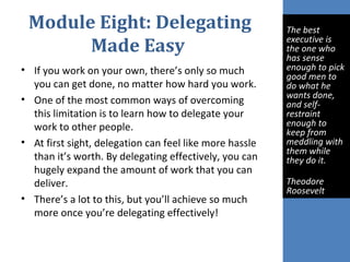 Module Eight: Delegating
Made Easy
• If you work on your own, there’s only so much
you can get done, no matter how hard you work.
• One of the most common ways of overcoming
this limitation is to learn how to delegate your
work to other people.
• At first sight, delegation can feel like more hassle
than it’s worth. By delegating effectively, you can
hugely expand the amount of work that you can
deliver.
• There’s a lot to this, but you’ll achieve so much
more once you’re delegating effectively!
 
The best 
executive is 
the one who 
has sense 
enough to pick 
good men to 
do what he 
wants done, 
and self-
restraint 
enough to 
keep from 
meddling with 
them while 
they do it. 
Theodore 
Roosevelt
 
