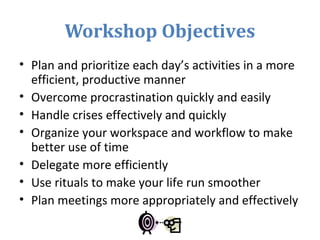 Workshop Objectives
• Plan and prioritize each day’s activities in a more
efficient, productive manner
• Overcome procrastination quickly and easily
• Handle crises effectively and quickly
• Organize your workspace and workflow to make
better use of time
• Delegate more efficiently
• Use rituals to make your life run smoother
• Plan meetings more appropriately and effectively
 