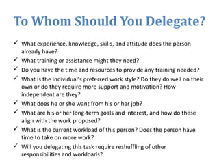 To Whom Should You Delegate?
 What experience, knowledge, skills, and attitude does the person
already have?
 What training or assistance might they need?
 Do you have the time and resources to provide any training needed?
 What is the individual’s preferred work style? Do they do well on their
own or do they require more support and motivation? How
independent are they?
 What does he or she want from his or her job?
 What are his or her long-term goals and interest, and how do these
align with the work proposed?
 What is the current workload of this person? Does the person have
time to take on more work?
 Will you delegating this task require reshuffling of other
responsibilities and workloads?
 