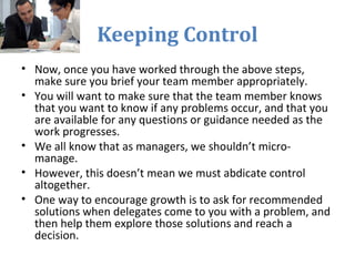 Keeping Control
• Now, once you have worked through the above steps,
make sure you brief your team member appropriately.
• You will want to make sure that the team member knows
that you want to know if any problems occur, and that you
are available for any questions or guidance needed as the
work progresses.
• We all know that as managers, we shouldn’t micro-
manage.
• However, this doesn’t mean we must abdicate control
altogether.
• One way to encourage growth is to ask for recommended
solutions when delegates come to you with a problem, and
then help them explore those solutions and reach a
decision.
 