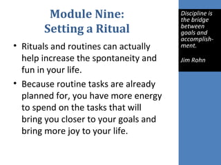 Module Nine:
Setting a Ritual
• Rituals and routines can actually
help increase the spontaneity and
fun in your life.
• Because routine tasks are already
planned for, you have more energy
to spend on the tasks that will
bring you closer to your goals and
bring more joy to your life.
Discipline is 
the bridge 
between 
goals and 
accomplish-
ment.
Jim Rohn
 