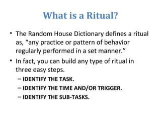 What is a Ritual?
• The Random House Dictionary defines a ritual
as, “any practice or pattern of behavior
regularly performed in a set manner.”
• In fact, you can build any type of ritual in
three easy steps.
– IDENTIFY THE TASK.
– IDENTIFY THE TIME AND/OR TRIGGER.
– IDENTIFY THE SUB-TASKS.
 