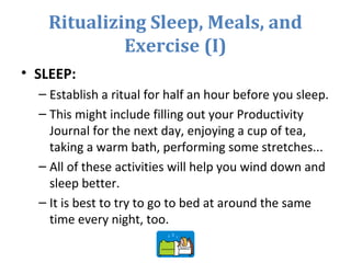 Ritualizing Sleep, Meals, and
Exercise (I)
• SLEEP:
– Establish a ritual for half an hour before you sleep.
– This might include filling out your Productivity
Journal for the next day, enjoying a cup of tea,
taking a warm bath, performing some stretches...
– All of these activities will help you wind down and
sleep better.
– It is best to try to go to bed at around the same
time every night, too.
 