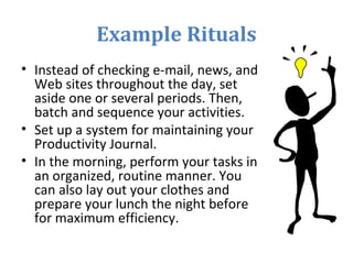 Example Rituals
• Instead of checking e-mail, news, and
Web sites throughout the day, set
aside one or several periods. Then,
batch and sequence your activities.
• Set up a system for maintaining your
Productivity Journal.
• In the morning, perform your tasks in
an organized, routine manner. You
can also lay out your clothes and
prepare your lunch the night before
for maximum efficiency.
 