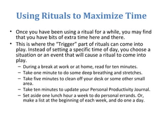 Using Rituals to Maximize Time
• Once you have been using a ritual for a while, you may find
that you have bits of extra time here and there.
• This is where the “Trigger” part of rituals can come into
play. Instead of setting a specific time of day, you choose a
situation or an event that will cause a ritual to come into
play.
– During a break at work or at home, read for ten minutes.
– Take one minute to do some deep breathing and stretches.
– Take five minutes to clean off your desk or some other small
area.
– Take ten minutes to update your Personal Productivity Journal.
– Set aside one lunch hour a week to do personal errands. Or,
make a list at the beginning of each week, and do one a day.
 