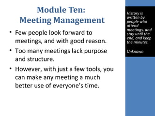 Module Ten:
Meeting Management
• Few people look forward to
meetings, and with good reason.
• Too many meetings lack purpose
and structure.
• However, with just a few tools, you
can make any meeting a much
better use of everyone’s time.
 
History is 
written by 
people who 
attend 
meetings, and 
stay until the 
end, and keep 
the minutes.
Unknown
 