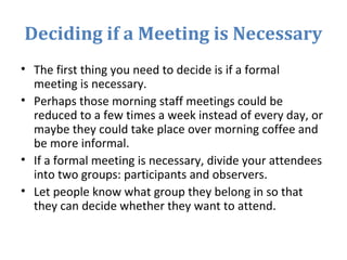 Deciding if a Meeting is Necessary
• The first thing you need to decide is if a formal
meeting is necessary.
• Perhaps those morning staff meetings could be
reduced to a few times a week instead of every day, or
maybe they could take place over morning coffee and
be more informal.
• If a formal meeting is necessary, divide your attendees
into two groups: participants and observers.
• Let people know what group they belong in so that
they can decide whether they want to attend.
 