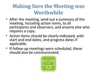 Making Sure the Meeting was
Worthwhile
• After the meeting, send out a summary of the
meeting, including action items, to all
participants and observers, and anyone else who
requires a copy.
• Action items should be clearly indicated, with
start and end dates, and progress dates if
applicable.
• If follow-up meetings were scheduled, these
should also be communicated.
 