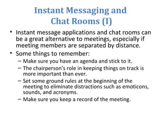 Instant Messaging and
Chat Rooms (I)
• Instant message applications and chat rooms can
be a great alternative to meetings, especially if
meeting members are separated by distance.
• Some things to remember:
– Make sure you have an agenda and stick to it.
– The chairperson’s role in keeping things on track is
more important than ever.
– Set some ground rules at the beginning of the
meeting to eliminate distractions such as emoticons,
sounds, and acronyms.
– Make sure you keep a record of the meeting.
 