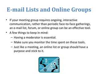 E-mail Lists and Online Groups
• If your meeting group requires ongoing, interactive
communication, rather than periodic face-to-face gatherings,
an e-mail list, forum, or online group can be an effective tool.
• A few things to keep in mind:
– Having a moderator is essential.
– Make sure you monitor the time spent on these tools.
– Just like a meeting, an online list or group should have a
purpose and stick to it.
 