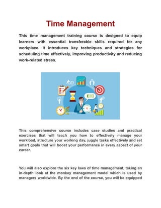 Time Management
This time management training course is designed to equip
learners with essential transferable skills required for any
workplace. It introduces key techniques and strategies for
scheduling time effectively, improving productivity and reducing
work-related stress.
This comprehensive course includes case studies and practical
exercises that will teach you how to effectively manage your
workload, structure your working day, juggle tasks effectively and set
smart goals that will boost your performance in every aspect of your
career.
You will also explore the six key laws of time management, taking an
in-depth look at the monkey management model which is used by
managers worldwide. By the end of the course, you will be equipped
 