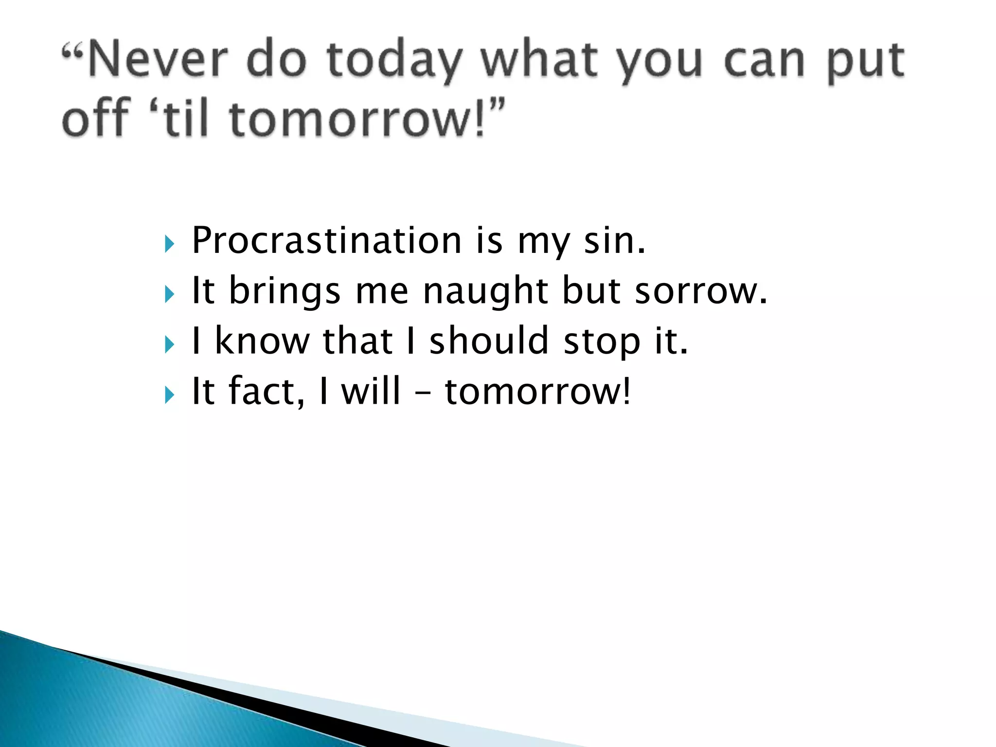  Procrastination is my sin.
 It brings me naught but sorrow.
 I know that I should stop it.
 It fact, I will – tomorrow!
 