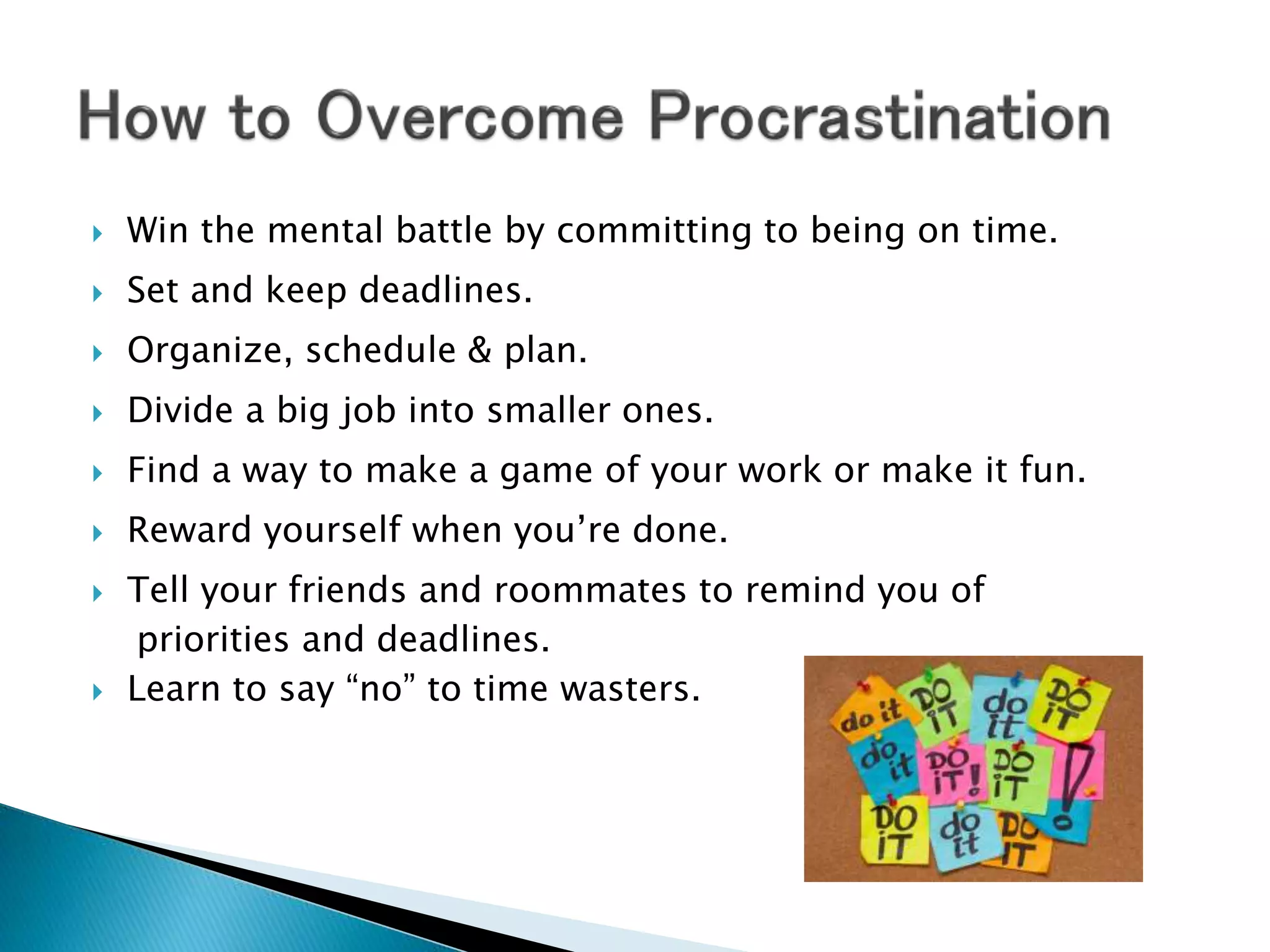  Win the mental battle by committing to being on time.
 Set and keep deadlines.
 Organize, schedule & plan.
 Divide a big job into smaller ones.
 Find a way to make a game of your work or make it fun.
 Reward yourself when you’re done.
 Tell your friends and roommates to remind you of
priorities and deadlines.
 Learn to say “no” to time wasters.
 