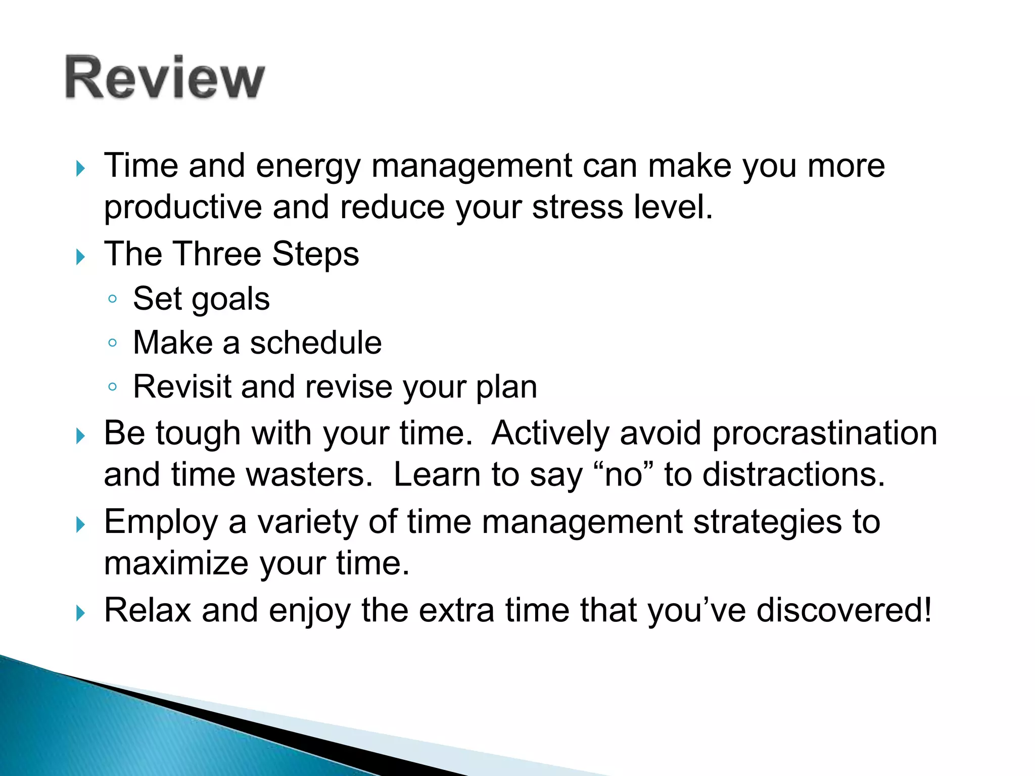  Time and energy management can make you more
productive and reduce your stress level.
 The Three Steps
◦ Set goals
◦ Make a schedule
◦ Revisit and revise your plan
 Be tough with your time. Actively avoid procrastination
and time wasters. Learn to say “no” to distractions.
 Employ a variety of time management strategies to
maximize your time.
 Relax and enjoy the extra time that you’ve discovered!
 