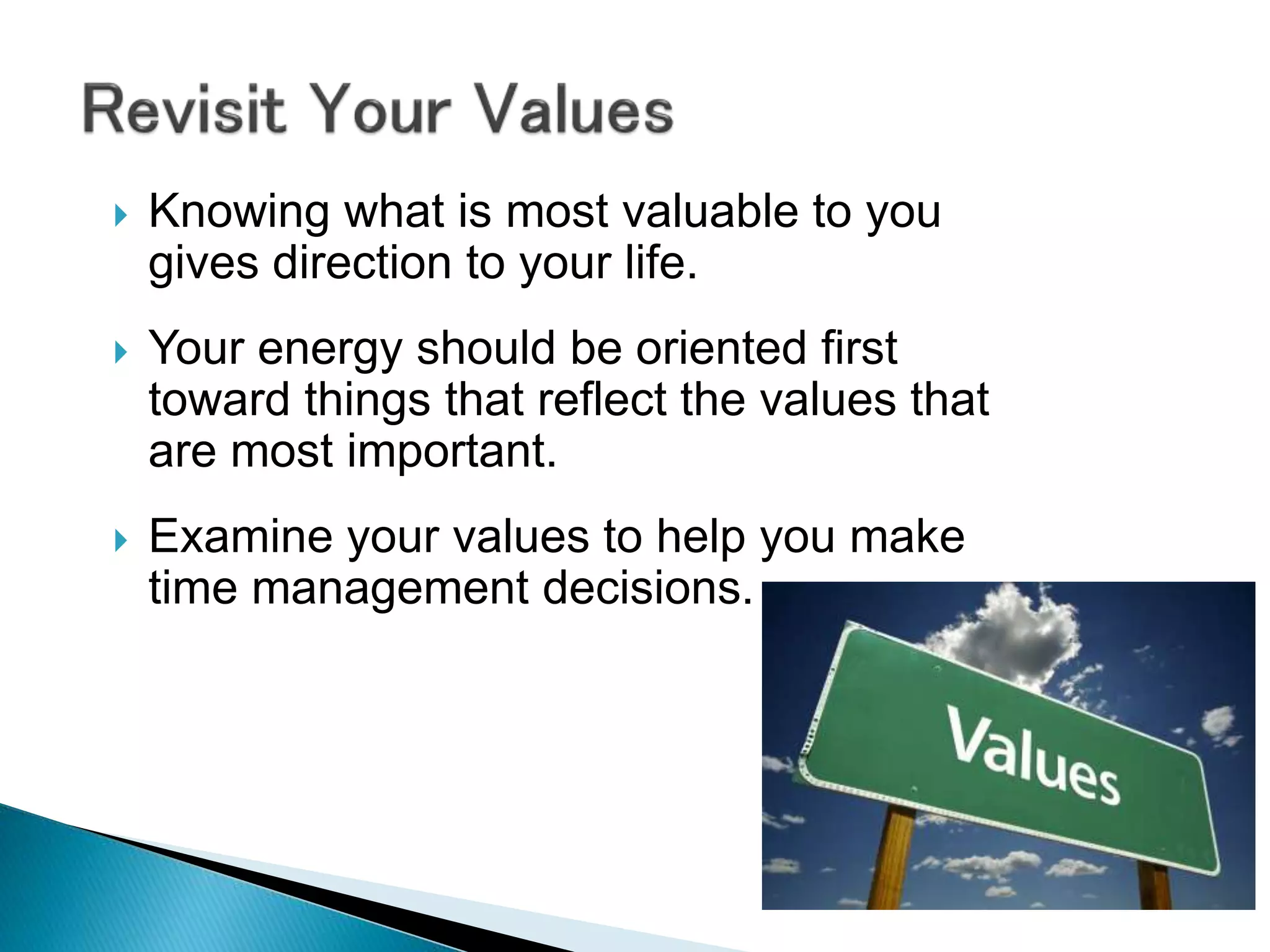  Knowing what is most valuable to you
gives direction to your life.
 Your energy should be oriented first
toward things that reflect the values that
are most important.
 Examine your values to help you make
time management decisions.
 