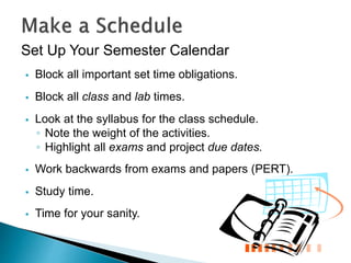 Set Up Your Semester Calendar
 Block all important set time obligations.
 Block all class and lab times.
 Look at the syllabus for the class schedule.
◦ Note the weight of the activities.
◦ Highlight all exams and project due dates.
 Work backwards from exams and papers (PERT).
 Study time.
 Time for your sanity.
 