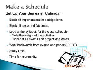 Set Up Your Semester Calendar
 Block all important set time obligations.
 Block all class and lab times.
 Look at the syllabus for the class schedule.
◦ Note the weight of the activities.
◦ Highlight all exams and project due dates.
 Work backwards from exams and papers (PERT).
 Study time.
 Time for your sanity.
 