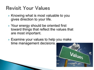  Knowing what is most valuable to you
gives direction to your life.
 Your energy should be oriented first
toward things that reflect the values that
are most important.
 Examine your values to help you make
time management decisions.
 