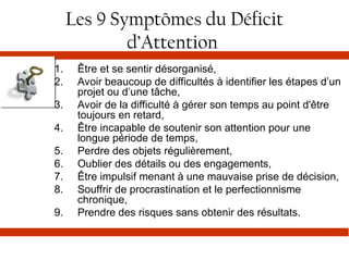 Les 9 Symptômes du Déficit
d’Attention
1. Être et se sentir désorganisé,
2. Avoir beaucoup de difficultés à identifier les étapes d’un
projet ou d’une tâche,
3. Avoir de la difficulté à gérer son temps au point d'être
toujours en retard,
4. Être incapable de soutenir son attention pour une
longue période de temps,
5. Perdre des objets régulièrement,
6. Oublier des détails ou des engagements,
7. Être impulsif menant à une mauvaise prise de décision,
8. Souffrir de procrastination et le perfectionnisme
chronique,
9. Prendre des risques sans obtenir des résultats.
 