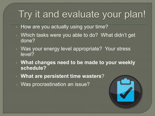  How are you actually using your time?
 Which tasks were you able to do? What didn’t get
done?
 Was your energy level appropriate? Your stress
level?
 What changes need to be made to your weekly
schedule?
 What are persistent time wasters?
 Was procrastination an issue?
 