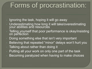 • Ignoring the task, hoping it will go away
• Underestimating how long it will take/overestimating
your abilities and resources
• Telling yourself that poor performance is okay/insisting
on perfection
• Doing something else that isn’t very important
• Believing that repeated “minor” delays won’t hurt you
• Talking about rather than doing it
• Putting all your work on only one part of the task
• Becoming paralyzed when having to make choices
 