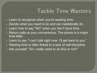  Learn to recognize when you’re wasting time.
 Decide what you need to do and can realistically do.
 Learn how to say “NO” when you don’t have time.
 Return calls at your convenience. The phone is a major
time killer.
 Learn to say “I can’t talk right now. I’ll get back to you.”
 Wasting time is often linked to a lack of self-discipline.
 Ask yourself, “Do I really need to do this or not?”
 