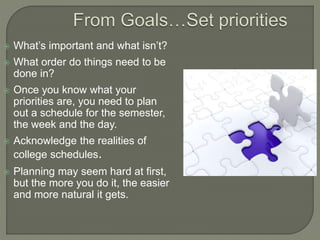  What’s important and what isn’t?
 What order do things need to be
done in?
 Once you know what your
priorities are, you need to plan
out a schedule for the semester,
the week and the day.
 Acknowledge the realities of
college schedules.
 Planning may seem hard at first,
but the more you do it, the easier
and more natural it gets.
 