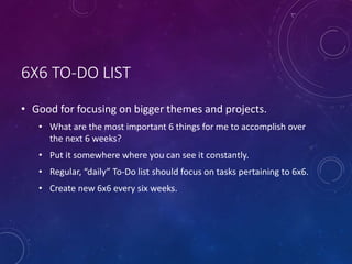 6X6 TO-DO LIST
• Good for focusing on bigger themes and projects.
• What are the most important 6 things for me to accomplish over
the next 6 weeks?
• Put it somewhere where you can see it constantly.
• Regular, “daily” To-Do list should focus on tasks pertaining to 6x6.
• Create new 6x6 every six weeks.
 