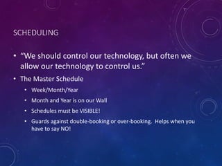 SCHEDULING
• “We should control our technology, but often we
allow our technology to control us.”
• The Master Schedule
• Week/Month/Year
• Month and Year is on our Wall
• Schedules must be VISIBLE!
• Guards against double-booking or over-booking. Helps when you
have to say NO!
 