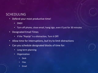 SCHEDULING
• Defend your most productive time!
• DND!
• Turn off phone, close email, hang sign, even if just for 30 minutes
• Designated Email Times
• If the “PopUp” is a distraction, Turn it Off!
• Allow time for interruptions, but try to limit distractions
• Can you schedule designated blocks of time for:
• Long term planning
• Organization
• Desk
• Files
• Email
 