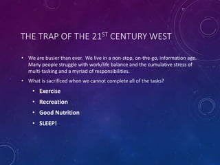 THE TRAP OF THE 21ST CENTURY WEST
• We are busier than ever. We live in a non-stop, on-the-go, information age.
Many people struggle with work/life balance and the cumulative stress of
multi-tasking and a myriad of responsibilities.
• What is sacrificed when we cannot complete all of the tasks?
• Exercise
• Recreation
• Good Nutrition
• SLEEP!
 