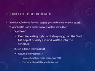 PRIORITY HIGH: YOUR HEALTH
• “You don’t find time for your health, you make time for your health.”
• “If your health isn’t a priority now, it will be someday.”
• “You Time”
• Exercise, eating right, and sleeping go on the To-do
list, top of priority list, and written into the
schedule.
• This is a time investment
• Return on Investment?
• Happier, healthier, more productive YOU.
• (Everyone else will like you better too.)
 