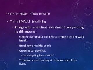 PRIORITY HIGH: YOUR HEALTH
• Think SMALL! Small=Big
• Things with small time investment can yield big
health returns.
• Getting out of your chair for a stretch break or walk
break.
• Break for a healthy snack.
• Creating consistency.
• Not everything has to be EPIC.
• “How we spend our days is how we spend our
lives.”
 