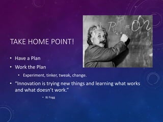 TAKE HOME POINT!
• Have a Plan
• Work the Plan
• Experiment, tinker, tweak, change.
• “Innovation is trying new things and learning what works
and what doesn’t work.”
• BJ Fogg
 