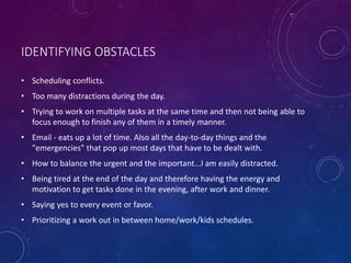 IDENTIFYING OBSTACLES
• Scheduling conflicts.
• Too many distractions during the day.
• Trying to work on multiple tasks at the same time and then not being able to
focus enough to finish any of them in a timely manner.
• Email - eats up a lot of time. Also all the day-to-day things and the
"emergencies" that pop up most days that have to be dealt with.
• How to balance the urgent and the important...I am easily distracted.
• Being tired at the end of the day and therefore having the energy and
motivation to get tasks done in the evening, after work and dinner.
• Saying yes to every event or favor.
• Prioritizing a work out in between home/work/kids schedules.
 